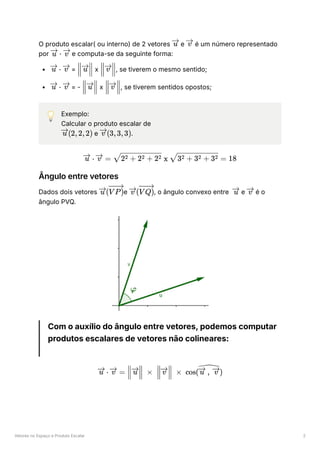 Vetores no Espaço e Produto Escalar 2
O produto escalar( ou interno) de 2 vetores ﻿e ﻿é um número representado
por ﻿e computa-se da seguinte forma:
﻿= ﻿x ﻿
, se tiverem o mesmo sentido;
﻿= - ﻿x ﻿
, se tiverem sentidos opostos;
💡 Exemplo:
Calcular o produto escalar de
﻿e ﻿
.
Ângulo entre vetores
Dados dois vetores ﻿
e ﻿
, o ângulo convexo entre ﻿e ﻿é o
ângulo PVQ.
Com o auxílio do ângulo entre vetores, podemos computar
produtos escalares de vetores não colineares:
u v
⋅
u v
⋅
u v ​ ​
u ​ ​
v
⋅
u v ​ ​
u ​ ​
v
(2,2,2)
u (3,3,3)
v
⋅
u =
v ​
x ​
=
2 + 2 + 2
2 2 2 3 + 3 + 3
2 2 2 18
( ​
u V P) ( ​
v V Q) u v
⋅
u =
v ​ ​ ×
u ​ ​ ×
v cos( ​
)
,
u v
 