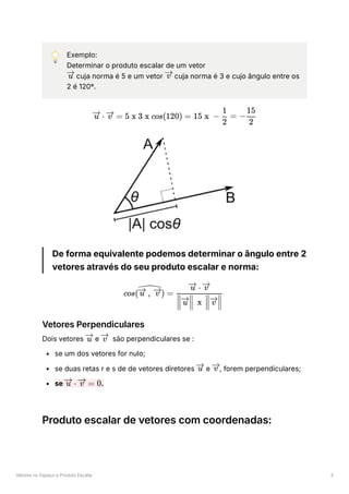 Vetores no Espaço e Produto Escalar 3
💡 Exemplo:
Determinar o produto escalar de um vetor
﻿cuja norma é 5 e um vetor ﻿cuja norma é 3 e cujo ângulo entre os
2 é 120º.
De forma equivalente podemos determinar o ângulo entre 2
vetores através do seu produto escalar e norma:
Vetores Perpendiculares
Dois vetores ﻿e ﻿ são perpendiculares se :
se um dos vetores for nulo;
se duas retas r e s de de vetores diretores ﻿e , forem perpendiculares;
se ﻿
.
Produto escalar de vetores com coordenadas:
u v
⋅
u =
v 5 x 3 x cos(120) = 15 x − ​ =
2
1
− ​
2
15
cos( ​
) =
,
u v ​
​ ​ x ​ ​
u v
⋅
u v
u v
u v
⋅
u =
v 0
 
