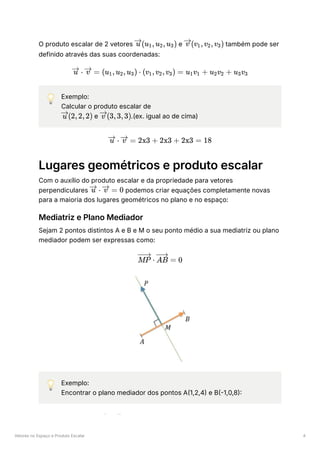 Vetores no Espaço e Produto Escalar 4
O produto escalar de 2 vetores ﻿e ﻿também pode ser
definido através das suas coordenadas:
💡 Exemplo:
Calcular o produto escalar de
﻿e ﻿
.(ex. igual ao de cima)
Lugares geométricos e produto escalar
Com o auxílio do produto escalar e da propriedade para vetores
perpendiculares ﻿podemos criar equações completamente novas
para a maioria dos lugares geométricos no plano e no espaço:
Mediatriz e Plano Mediador
Sejam 2 pontos distintos A e B e M o seu ponto médio a sua mediatriz ou plano
mediador podem ser expressas como:
💡 Exemplo:
Encontrar o plano mediador dos pontos A(1,2,4) e B(-1,0,8):
(u ​
,u ​
,u ​
)
u 1 2 3 (v ​
,v ​
,v ​
)
v 1 2 3
⋅
u =
v (u ​
,u ​
,u ​
) ⋅
1 2 3 (v ​
,v ​
,v ​
) =
1 2 3 u ​
v ​ +
1 1 u ​
v ​ +
2 2 u ​
v ​
3 3
(2,2,2)
u (3,3,3)
v
⋅
u =
v 2x3 + 2x3 + 2x3 = 18
⋅
u =
v 0
⋅
MP =
AB 0
A B 4
 