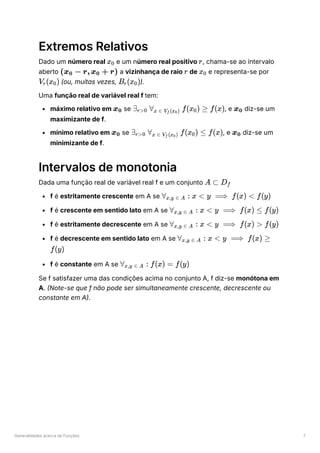 Generalidades acerca de Funções 7
Extremos Relativos
Dado um número real ﻿e um número real positivo ﻿
, chama-se ao intervalo
aberto ﻿a vizinhança de raio ﻿de ﻿e representa-se por
﻿(ou, muitas vezes, ﻿
).
Uma função real de variável real f tem:
máximo relativo em ﻿se ﻿
, e ﻿diz-se um
maximizante de f.
mínimo relativo em ﻿se ﻿
, e ﻿diz-se um
minimizante de f.
Intervalos de monotonia
Dada uma função real de variável real f e um conjunto ﻿
f é estritamente crescente em A se ﻿
f é crescente em sentido lato em A se ﻿
f é estritamente decrescente em A se ﻿
f é decrescente em sentido lato em A se
﻿
f é constante em A se
Se f satisfazer uma das condições acima no conjunto A, f diz-se monótona em
A. (Note-se que f não pode ser simultaneamente crescente, decrescente ou
constante em A).
x ​
0 r
(x ​ − r, x ​ + r)
0 0 r x ​
0
V ​
(x ​
)
r 0 B ​
(x ​
)
r 0
x ​
0 ∃ ​ ∀ ​ f(x ​
) ≥
r>0 x ∈ V ​
(x ​
)
f 0 0 f(x) x ​
0
x ​
0 ∃ ​ ∀ ​ f(x ​
) ≤
r>0 x ∈ V ​
(x ​
)
f 0 0 f(x) x ​
0
A ⊂ D ​
f
∀ ​ :
x,y ∈ A x < y ⟹ f(x) < f(y)
∀ ​ :
x,y ∈ A x < y ⟹ f(x) ≤ f(y)
∀ ​ :
x,y ∈ A x < y ⟹ f(x) > f(y)
∀ ​ :
x,y ∈ A x < y ⟹ f(x) ≥
f(y)
∀ ​ :
x,y ∈ A f(x) = f(y)
 