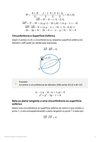 Vetores no Espaço e Produto Escalar 5
Circunferência e Superfície Esférica
Sejam 2 pontos A e B, a circunferência ou respetiva superfície esférica de
diâmetro ﻿pode ser obtida pela expressão:
💡 Exemplo:
Encontrar a circunferência de diâmetro [AB] sendo A(1,2) e B(-1,0):
Reta ou plano tangente a uma circunferência ou superfície
esférica
Dados uma circunferência ou superfície esférica de centro C que contém o
ponto T, a reta ou(respetivamente) o plano tangente no ponto T é dado por:
M = ​ =
2
A + B
( ​
, ​
, ​
) =
2
1 − 1
2
0 + 2
2
4 + 8
(0,1,6)
=
AB B − A = (−2,−2,4)
=
MP P − M = (x,y,z) − (0,1,6) = (x,y − 1,z − 6)
⋅
MP =
AB 0 ↔ (x,y − 1,z − 6) ⋅ (−2,−2,4) ↔
−2x − 2y + 4z − 22 = 0 ↔ −x − y + 2z − 11 = 0
[AB]
⋅
AP =
BP 0
(x − 1,y − 2) ⋅ (x + 1,y) = 0
x +
2
y −
2
2y − 1 = 0
⋅
TP =
CT 0
 