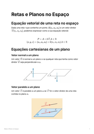 Retas e Planos no Espaço 1
Retas e Planos no Espaço
Equação vetorial de uma reta no espaço
Dada uma reta r que contenha um ponto ﻿e um vetor diretor
﻿
, podemos expressar como a sua equação vetorial:
Equações cartesianas de um plano
Vetor normal a um plano
Um vetor ﻿é normal a um plano ﻿se qualquer reta que tenha como vetor
diretor ﻿seja perpendicular a ﻿
.
Vetor paralelo a um plano
Um vetor ﻿é paralelo a um plano ﻿se ﻿for o vetor diretor de uma reta
contida no plano ﻿
.
A(a ​
,a ​
,a ​
)
1 2 3
(v ​
,v ​
,v ​
)
v 1 2 3
P = A + k ,k ∈
v R
(x,y,z) = (a ​
,a ​
,a ​
) +
1 2 3 k(v ​
,v ​
,v ​
),k ∈
1 2 3 R
n α
n α
v α v
α
 