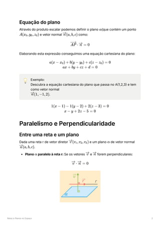 Retas e Planos no Espaço 2
Equação do plano
Através do produto escalar podemos definir o plano ﻿
(que contém um ponto
﻿e vetor normal ﻿como:
Elaborando esta expressão conseguimos uma equação cartesiana do plano:
💡 Exemplo:
Descubra a equação cartesiana do plano que passa no A(1,2,3) e tem
como vetor normal
﻿
.
Paralelismo e Perpendicularidade
Entre uma reta e um plano
Dada uma reta r de vetor diretor ﻿e um plano ﻿de vetor normal
﻿
.
Plano ﻿paralelo à reta r: Se os vetores ﻿e ﻿forem perpendiculares:
α
A(x ​
,y ​
,z ​
)
0 0 0 (a,b,c)
n
⋅
AP =
n 0
a(x − x ​
) +
0 b(y − y ​
) +
0 c(z − z ​
) =
0 0
ax + by + cz + d = 0
(1,−1,2)
n
1(x − 1) − 1(y − 2) + 2(z − 3) = 0
x − y + 2z − 5 = 0
(v ​
,v ​
,v ​
)
v 1 2 3 α
(a,b,c)
n
α v n
⋅
v =
n 0
 