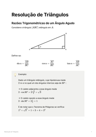 Resolução de Triângulos 1
Resolução de Triângulos
Razões Trigonométricas de um Ângulo Agudo
Considere o triângulo ﻿retângulo em ﻿
:
Define-se:
💡 Exemplo:
Dado um triângulo retângulo, cuja hipotenusa mede
e no qual um dos ângulos internos seja de ﻿
→ O cateto adjacente a esse ângulo mede
﻿
→ O cateto oposto a esse ângulo mede
﻿
É de notar que o Teorema de Pitágoras se verifica:
﻿
[ABC] A
sin α = ​
BC
AB
cosα = ​
BC
AC
tan α = ​
AC
AB
2 m 30º :
2 ⋅ cos30º = 2 ​ =
2
​
3
​
3
2 ⋅ sin 30º = 2 ​ =
2
1
1
1 +
2
​ =
3
2
1 + 3 = 4 = 22
 