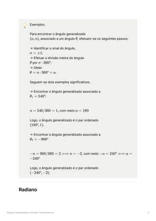 Ângulos Generalizados, Fórmulas Trigonométricas 2
💡 Exemplos:
Para encontrar o ângulo generalizado
﻿
, associado a um ângulo ﻿
, efetuam-se os seguintes passos:
→ Identificar o sinal do ângulo,
﻿
;
→ Efetuar a divisão inteira do ângulo
﻿por ﻿
;
→ Obter
﻿
.
Seguem-se dois exemplos significativos.
→ Encontrar o ângulo generalizado associado a
﻿
:
﻿com resto ﻿
Logo, o ângulo generalizado é o par ordenado
﻿
.
→ Encontrar o ângulo generalizado associado a
﻿
, com resto
﻿
Logo, o ângulo generalizado é o par ordenado
﻿
.
Radiano
(α,n) θ
σ = ±1
θ σ ⋅ 360º
θ = n ⋅ 360º + α
θ ​ =
1 540º
n = 540/360 = 1, α = 180
(180º,1)
θ ​
=
2 −960º
−n = 960/360 = 2 ⟺ n = −2 −α = 240º ⟺ α =
−240º
(−240º,−2)
 