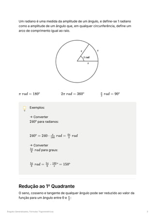 Ângulos Generalizados, Fórmulas Trigonométricas 3
Um radiano é uma medida da amplitude de um ângulo, e define-se 1 radiano
como a amplitude de um ângulo que, em qualquer circunferência, define um
arco de comprimento igual ao raio.
﻿ ﻿ ﻿
💡 Exemplos:
→ Converter
﻿para radianos:
﻿
→ Converter
﻿para graus:
﻿
Redução ao 1º Quadrante
O seno, cosseno e tangente de qualquer ângulo pode ser reduzido ao valor da
função para um ângulo entre ﻿e ﻿
:
π rad = 180º 2π rad = 360º ​ rad =
2
π
90º
240º
240º = 240 ⋅ ​ rad =
180
π
​ rad
3
4π
​ rad
6
5π
​ rad =
6
5π
​ ⋅
6
5π
​ º =
π
180
150º
0 ​
2
π
 