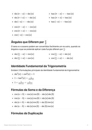 Ângulos Generalizados, Fórmulas Trigonométricas 4
﻿
﻿
﻿
﻿
﻿
﻿
﻿
﻿
﻿
Ângulos que Diferem por ﻿
O seno e o cosseno podem ser convertidos facilmente um no outro, quando os
ângulos a que se pretende aplicar cada função diferem por ﻿
:
﻿
﻿
﻿
﻿
Identidade Fundamental da Trigonometria
Existem 3 formulações principais da identidade fundamental da trigonometria:
﻿
﻿
﻿
Fórmulas da Soma e da Diferença
﻿
﻿
﻿
﻿
Fórmulas da Duplicação
sin (π − α) = sin (α)
sin (π + α) = − sin (α)
sin (−α) = − sin (α)
tan (π − α) = − tan (α)
tan (π + α) = tan (α)
tan (−α) = − tan (α)
cos(π − α) = − cos(α)
cos(π + α) = − cos(α)
cos(−α) = cos(α)
​
2
π
​
2
π
sin ( ​ − α) =
2
π
cos(α)
sin ( ​ + α) =
2
π
cos(α)
cos( ​ − α) =
2
π
sin (α)
cos( ​ + α) =
2
π
− sin (α)
sin (x) +
2
cos (x) =
2
1
1 + tan (x) =
2
​
cos (x)
2
1
1 + ​ =
tan (x)
2
1
​
sin (x)
2
1
cos(a + b) = cos(a)cos(b) − sin (a)sin (b)
cos(a − b) = cos(a)cos(b) + sin (a)sin (b)
sin (a + b) = sin (a)cos(b) + sin (b)cos(a)
sin (a − b) = sin (a)cos(b) − sin (b)cos(a)
 