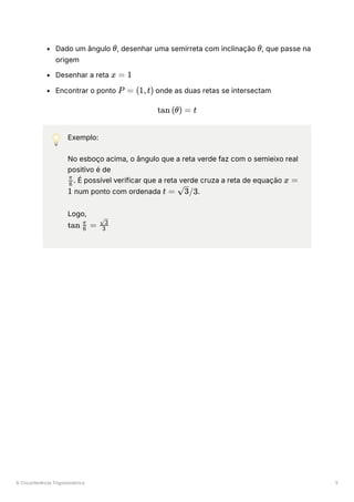 A Circunferência Trigonométrica 5
Dado um ângulo ﻿
, desenhar uma semirreta com inclinação ﻿
, que passe na
origem
Desenhar a reta ﻿
Encontrar o ponto ﻿onde as duas retas se intersectam
💡 Exemplo:
No esboço acima, o ângulo que a reta verde faz com o semieixo real
positivo é de
﻿
. É possível verificar que a reta verde cruza a reta de equação
num ponto com ordenada ﻿
.
Logo,
﻿
θ θ
x = 1
P = (1,t)
tan (θ) = t
​
6
π
x =
1 t = ​
/3
3
tan ​
=
6
π
​
3
​
3
 