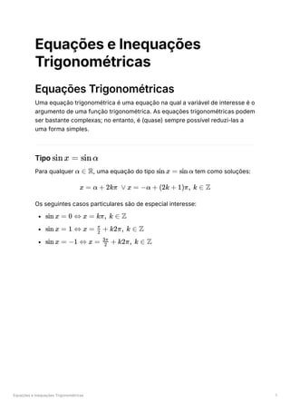 Equações e Inequações Trigonométricas 1
Equações e Inequações
Trigonométricas
Equações Trigonométricas
Uma equação trigonométrica é uma equação na qual a variável de interesse é o
argumento de uma função trigonométrica. As equações trigonométricas podem
ser bastante complexas; no entanto, é (quase) sempre possível reduzi-las a
uma forma simples.
Tipo ﻿
Para qualquer ﻿
, uma equação do tipo ﻿tem como soluções:
Os seguintes casos particulares são de especial interesse:
﻿
﻿
﻿
sinx = sinα
α ∈ R sin x = sin α
x = α + 2kπ ∨ x = −α + (2k + 1)π, k ∈ Z
sin x = 0 ⇔ x = kπ, k ∈ Z
sin x = 1 ⇔ x = ​ +
2
π
k2π, k ∈ Z
sin x = −1 ⇔ x = ​ +
2
3π
k2π, k ∈ Z
 