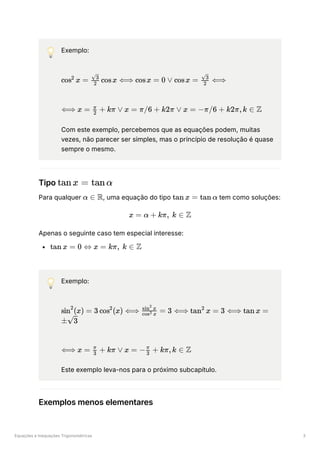 Equações e Inequações Trigonométricas 3
💡 Exemplo:
﻿
﻿
Com este exemplo, percebemos que as equações podem, muitas
vezes, não parecer ser simples, mas o princípio de resolução é quase
sempre o mesmo.
Tipo ﻿
Para qualquer ﻿
, uma equação do tipo ﻿tem como soluções:
Apenas o seguinte caso tem especial interesse:
﻿
💡 Exemplo:
﻿
﻿
Este exemplo leva-nos para o próximo subcapítulo.
Exemplos menos elementares
cos x =
2
​ cosx ⟺
2
​
3
cosx = 0 ∨ cosx = ​ ⟺
2
​
3
⟺ x = ​ +
2
π
kπ ∨ x = π/6 + k2π ∨ x = −π/6 + k2π,k ∈ Z
tanx = tanα
α ∈ R tan x = tan α
x = α + kπ, k ∈ Z
tan x = 0 ⇔ x = kπ, k ∈ Z
sin (x) =
2
3 cos (x) ⟺
2
​
=
cos x
2
sin x
2
3 ⟺ tan x =
2
3 ⟺ tan x =
± ​
3
⟺ x = ​ +
3
π
kπ ∨ x = − ​ +
3
π
kπ,k ∈ Z
 