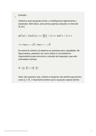 Equações e Inequações Trigonométricas 6
💡 Exemplo:
Voltemos duas equações acima, e modifiquemos ligeiramente a
expressão. Além disso, procuremos apenas soluções no intervalo
﻿
:
﻿
﻿
Do exercício anterior, já sabemos as soluções para a igualdade. Na
figura abaixo, podemos ver como utilizar a circunferência
trigonométrica para encontrar a solução da inequação, que está
assinalada a laranja:
﻿
Nota: não esquecer que, embora a tangente não admita argumentos
como ﻿e ﻿
, é importante lembrar que a equação original admite.
[0,2π[
sin (x) >
2
3 cos (x) ⟺
2
​ >
cos x
2
sin x
2
3 ⟺ tan x >
2
3 ⟺
⟺ tan x > ​
∨
3 tan x < − ​
3
S =] ​ , ​ [ ∪ ] ​ , ​ [
3
π
3
2π
3
4π
3
5π
​
2
π
2
3π
 