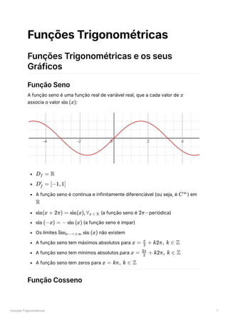 Funções Trigonométricas 1
Funções Trigonométricas
Funções Trigonométricas e os seus
Gráficos
Função Seno
A função seno é uma função real de variável real, que a cada valor de ﻿
associa o valor ﻿
:
﻿
﻿
A função seno é contínua e infinitamente diferenciável (ou seja, é ﻿
) em
﻿
﻿(a função seno é ﻿
periódica)
﻿(a função seno é ímpar)
Os limites ﻿não existem
A função seno tem máximos absolutos para ﻿
A função seno tem mínimos absolutos para ﻿
A função seno tem zeros para ﻿
Função Cosseno
x
sin (x)
D ​ =
f R
D ​ =
f
′
[−1,1]
C∞
R
sin(x + 2π) = sin(x),∀ ​
x ∈ R 2π−
sin (−x) = − sin (x)
lim ​ sin (x)
x⟶±∞
x = ​ +
2
π
k2π, k ∈ Z
x = ​ +
2
3π
k2π, k ∈ Z
x = kπ, k ∈ Z
 