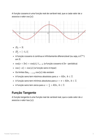 Funções Trigonométricas 2
A função cosseno é uma função real de variável real, que a cada valor de ﻿
associa o valor ﻿
:
﻿
﻿
A função cosseno é contínua e infinitamente diferenciável (ou seja, é ﻿
)
em ﻿
﻿(a função cosseno é ﻿
periódica)
﻿(a função seno é ímpar)
Os limites ﻿não existem
A função seno tem máximos absolutos para ﻿
A função seno tem mínimos absolutos para ﻿
A função seno tem zeros para ﻿
Função Tangente
A função tangente é uma função real de variável real, que a cada valor de ﻿
associa o valor ﻿
:
x
cos(x)
D ​ =
f R
D ​ =
f
′
[−1,1]
C∞
R
cos(x + 2π) = cos(x),∀ ​
x ∈ R 2π−
cos(−x) = cos(x)
lim ​
cos(x)
x⟶±∞
x = k2π, k ∈ Z
x = π + k2π, k ∈ Z
x = +
2
π
k2π, k ∈ Z
x
tan (x)
 