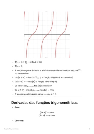 Funções Trigonométricas 3
﻿
﻿
A função tangente é contínua e infinitamente diferenciável (ou seja, é ﻿
)
no seu domínio
﻿(a função tangente é ﻿
periódica)
﻿(a função seno é ímpar)
Os limites ﻿não existem
Se ﻿
, então ﻿
A função seno tem zeros para ﻿
Derivadas das funções trigonométricas
Seno:
Cosseno:
D ​ =
f R  { ​ +
2
π
k2π,k ∈ Z}
D ​ =
f
′
R
C∞
tan(x + π) = tan(x),∀ ​
x ∈ R π−
tan (−x) = − tan (x)
lim ​ tan (x)
x⟶±∞
a ∈
/ D ​
f lim ​ tan (x) =
x⟶a± ∓∞
x = kπ, k ∈ Z
(sin x) =
′
cosx
(sin u) =
′
u cosu
′
 