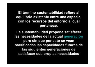 El término sustentabilidad refiere al
equilibrio existente entre una especie,
 con los recursos del entorno al cual
               pertenece.
 La sustentabilidad propone satisfacer
las necesidades de la actual generación
      pero sin que por esto se vean
sacrificadas las capacidades futuras de
     las siguientes generaciones de
  satisfacer sus propias necesidades
 