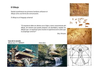 “El arquitecto debe ser diestro con el lápiz y tener conocimiento del
dibujo, de manera que pueda preparar con facilidad y rapidez los
dibujos que se requieran para mostrar la apariencia de la obra que
se proponga construir”
Arq. Vitruvio
Desde la prehistoria los primeros hombres utilizaron el
dibujo como una forma de comunicación.
El dibujo es el lenguaje universal
El Dibujo
dibujo arq. F. L. WRIGHT
Casa de la cascada
Foto obra
 