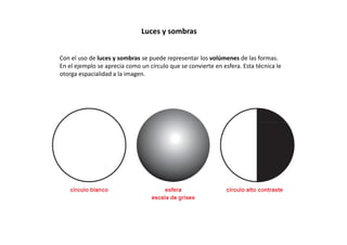 Luces y sombras
Con el uso de luces y sombras se puede representar los volúmenes de las formas.
En el ejemplo se aprecia como un círculo que se convierte en esfera. Esta técnica le
otorga espacialidad a la imagen.
 