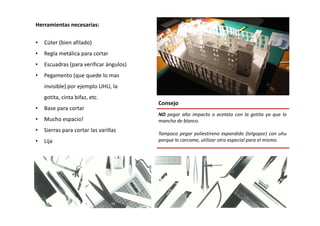 Herramientas necesarias:
• Cúter (bien afilado)
• Regla metálica para cortar
• Escuadras (para verificar ángulos)
• Pegamento (que quede lo mas
invisible) por ejemplo UHU, la
gotita, cinta bifaz, etc.
• Base para cortar
Consejo
NO pegar alto impacto o acetato con la gotita ya que lo
• Mucho espacio!
• Sierras para cortar las varillas
• Lija
NO pegar alto impacto o acetato con la gotita ya que lo
mancha de blanco.
Tampoco pegar poliestireno expandido (telgopor) con uhu
porque lo carcome, utilizar otro especial para el mismo.
 