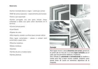 Materiales
•Cartón montado blanco o negro – cartón gris común
•MDF de varios espesores – especialmente para la base.
•Sintra o pvc espumado
•Cartón corrugado una cara (para simular chapa
ondulada) o doble cara (para salvar desniveles en el
terreno)
•Corcho (simula pasto)
•Foam Board
•Papeles de color
•Alto impacto, acetato o acrílicos (para simular vidrio)•Alto impacto, acetato o acrílicos (para simular vidrio)
•Para lograr esmerilados – ploteo o contact símil
esmerilado o papel calco.
•Planchas metálicas
•Mallas metálicas
•Alambre
•Varillas de pino o madera balsa
•Varillas plásticas
Consejo
Para lograr muros u otros elementos con curvas, genero en
el cartón (de no mas de 1 o 2 mm) rayas verticales con el
cúter, que me permitirán doblarlo y moldearlo.
Otro método es calentando o humedeciendo la madera o
cartón pero hay q tener mucho cuidado. Probarlo como
queda antes de usarlo en elementos definitivos de la
maqueta.
 
