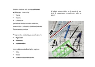 El dibujo arquitectónico es la suma de una
serie de trazos mas o menos lineales sobre un
papel.
Nuestro dibujo es una mezcla de técnico y
artístico, por eso precisa:
• Trama
• Textura
• Sombreado
para expresar las cualidades materiales,
superficiales y volumétricas de las diferentes
formas arquitectónicas.
Al representar ambientes, a veces incorpora:
• Vegetación
• Mobiliario
• Figura humana
Y como documento descriptivo requiere:
• Cotas
• Textos
• Anotaciones convencionales
 