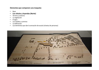 Elementos que componen una maqueta:
• Base
• Los rótulos y leyendas (Norte)
• Terreno y entorno
• La vegetación
• El agua
• Los solados y caminos
• La edificación
• Los elementos que dan la sensación de escala (siluetas de personas)
 