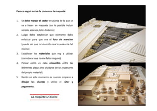 Pasos a seguir antes de comenzar la maqueta:
1. Se debe marcar el sector en planta de lo que se
va a hacer en maqueta (en lo posible incluir
vereda, accesos, lotes linderos)
2. Luego debo establecer que elemento debo
enfatizar para que sea el foco de atención
(puede ser que la intención sea la ausencia del
mismo)
3. Establecer los materiales que voy a utilizar
(corroborar que no me falte ninguno)
4. Pensar como es cada encuentro entre las
diferentes placas (no olvidarse de los espesores
del propio material)
5. Recién en este momento es cuando empiezo a
dibujar las siluetas y utilizo el cúter y
pegamento.
La maqueta se diseña
 