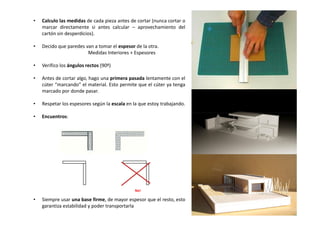 • Calculo las medidas de cada pieza antes de cortar (nunca cortar o
marcar directamente si antes calcular – aprovechamiento del
cartón sin desperdicios).
• Decido que paredes van a tomar el espesor de la otra.
Medidas Interiores + Espesores
• Verifico los ángulos rectos (90º)
• Antes de cortar algo, hago una primera pasada lentamente con el
cúter “marcando” el material. Esto permite que el cúter ya tenga
marcado por donde pasar.
• Respetar los espesores según la escala en la que estoy trabajando.
• Encuentros:
• Siempre usar una base firme, de mayor espesor que el resto, esto
garantiza estabilidad y poder transportarla
No!
 