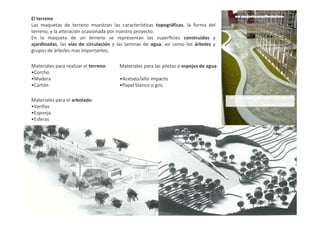 El terreno
Las maquetas de terreno muestran las características topográficas, la forma del
terreno, y la alteración ocasionada por nuestro proyecto.
En la maqueta de un terreno se representan las superficies construidas y
ajardinadas, las vías de circulación y las laminas de agua, así como los árboles y
grupos de árboles mas importantes.
Materiales para realizar el terreno:
•Corcho
•Madera
•Cartón
Materiales para las piletas o espejos de agua:
•Acetato/alto impacto
•Papel blanco o gris
Materiales para el arbolado:
•Varillas
•Esponja•Esponja
•Esferas
 