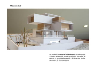 Materialidad
No olvidarse la escala de los materiales en la maqueta:
Si quiero representar listones de madera de 15 cm de
espesor en la realidad, en escala 1:50 debe usar varillas
de madera de 3mm de espesor
 