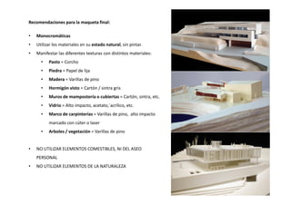 Recomendaciones para la maqueta final:
• Monocromáticas
• Utilizar los materiales en su estado natural, sin pintar.
• Manifestar las diferentes texturas con distintos materiales:
• Pasto = Corcho
• Piedra = Papel de lija
• Madera = Varillas de pino
• Hormigón visto = Cartón / sintra gris
• Muros de mampostería o cubiertas = Cartón, sintra, etc.
Vidrio = Alto impacto, acetato,´acrílico, etc.• Vidrio = Alto impacto, acetato,´acrílico, etc.
• Marco de carpinterías = Varillas de pino, alto impacto
marcado con cúter o laser
• Arboles / vegetación = Varillas de pino
• NO UTILIZAR ELEMENTOS COMESTIBLES, NI DEL ASEO
PERSONAL
• NO UTILIZAR ELEMENTOS DE LA NATURALEZA
 