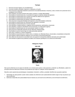Tipología
1. Promover la buena higiene y la comodidad física
2. Promover la óptima actividad, el ejercicio, el descanso y el sueño
3. Para promover la seguridad mediante la prevención de accidentes,lesiones o traumas y otras a través de la prevención de la
propagación de la infección
4. Para mantener una buena mecánica del cuerpo y prevenir y corregir deformidades
5. Para facilitar el mantenimiento de un suministro de oxígeno a todas las células del organismo
6. Para facilitar el mantenimiento de la nutrición de todas las células de los organismo
7. Para facilitar el mantenimiento de la eliminación
8. Para facilitar el mantenimiento de líquidos y electrolitos equilibrio
9. Para reconocer la respuesta fisiológica del organismo a las enfermedades condiciones
10. Para facilitar el mantenimiento de mecanismos de regulación y funciones
11. Para facilitar el mantenimiento de la función sensorial
12. Para identificar y aceptar positivas y negativas de las expresiones, sentimientos y reacciones
13. Para identificar y aceptar la interrelación de las emociones y la enfermedad orgánica
14. Para facilitar el mantenimiento de una comunicación verbal y no verbal
15. Para promover el desarrollo productivo de las relaciones interpersonales
16. Para facilitar el avance hacia el logro de metas personales espiritual
17. Para crear y mantener un entorno terapéutico
18. Para facilitar el conocimiento de sí mismo como un individuo con diferentes físicos, emocionales y necesidades de desarrollo
19. Para aceptar la óptima posible los objetivos a la luz de física y emocional limitaciones
20. Para utilizar los recursos de la comunidad como una ayuda en la soluciónde problemas derivados de la enfermedad
21. Para entender el papel de los problemas sociales como factores queinfluyen en la causa de la enfermedad
Hildegard E. Peplau
1909-1999
Teoría
Dice que la enfermera es ser capaz de entender a la conducta para ayudar a otras personas y entender sus dificultades y aplicar los
principios sobre las relaciones humanas a los problemas que surgen en cualquier nivel de experiencia.
Describe cuatro experiencias psicobiologicas: necesidades, frustración, conflicto y ansiedad. Identifica dos supuestos explícitos:
1. Aprendizaje de cada paciente cuando recibe cuidados de enfermería será sustancialmente distinto según el tipo se persona que
sea el enfermero
2. Estimular el desarrollo de la personalidad hacia la madurez es una función de la enfermería y de la formación de enfermería.
 