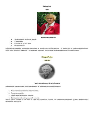 Callista Roy
1939
Modelo de adaptación
Las necesidades fisiológicas básicas
La autoimagen
El dominio de un rol o papel
Interdependencia
El modelo de adaptación proporciona una manera de pensar acerca de las personas y su entorno que es útil en cualquier entorno.
Ayuda a una prioridad a la atención y los retos de la enfermería para mover al paciente de sobrevivir y la transformación.
HildegardPeplau
1909-1999
Teoría psicodinámica de la Enfermería
Las relaciones interpersonales están abarcadas por las siguientes disciplinas y conceptos:
1. Psicodinámica de relaciones interpersonales.
2. Teoría psicoanalista.
3. Teoría de las necesidades humanas.
4. Concepto de motivación y desarrollo personal.
Postula que los cuidados no solo están en saber lo que padece el paciente, sino también en comprender, ayudar e identificar a sus
necesidades psicológicas.
 