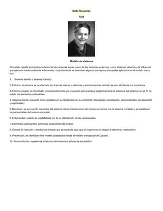 Betty Neuwman
1924
Modelo de sistemas
El modelo resalta la importancia tanto de las personas sanas como de las personas enfermas, como sistemas abiertos y la influencia
que ejerce el medio ambiente sobre estas, conjuntamente se describen algunos conceptos principales aplicados en el modelo como
son:
1. Sistema abierto o sistema holístico
2. Entorno: la persona se ve afectada por fuerzas interna o externas y asimismo estas también se ven afectadas por la persona.
3. Entorno creado: es cimentado inconscientemente por el usuario para expresar alegóricamente la entereza del sistema con el fin de
evadir los elementos estresantes.
4. Sistema cliente: presenta cinco variables en la interacción con su ambiente (fisiológicas, psicológicas, socioculturales, de desarrollo
y espirituales)
5. Bienestar: se da cuando las partes del sistema cliente interaccionan de manera armónica con el sistema completo y se satisfacen
las necesidades del sistema completo.
6. Enfermedad: estado de inestabilidad por la no satisfacción de las necesidades.
7. Elementos estresantes: estímulos productores de tensión.
8. Grados de reacción: cantidad de energía que se necesita para que el organismo se adapte al elemento (estresante).
9. Prevención, se identifican tres niveles (adaptados desde el modelo conceptual de Caplan)
10. Reconstitución: representa el retorno del sistema al estado de estabilidad.
 
