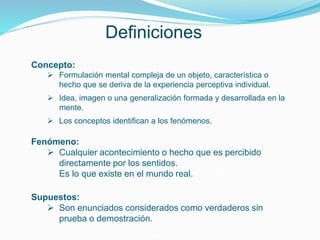 Definiciones
Concepto:
 Formulación mental compleja de un objeto, característica o
hecho que se deriva de la experiencia perceptiva individual.
 Idea, imagen o una generalización formada y desarrollada en la
mente.
 Los conceptos identifican a los fenómenos.
Fenómeno:
 Cualquier acontecimiento o hecho que es percibido
directamente por los sentidos.
Es lo que existe en el mundo real.
Supuestos:
 Son enunciados considerados como verdaderos sin
prueba o demostración.
 