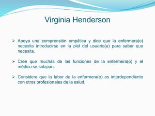 Virginia Henderson
 Apoya una comprensión empática y dice que la enfermera(o)
necesita introducirse en la piel del usuario(a) para saber que
necesita.
 Cree que muchas de las funciones de la enfermera(o) y el
médico se solapan.
 Considera que la labor de la enfermera(o) es interdependiente
con otros profesionales de la salud.
 