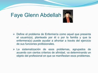 Faye Glenn Abdellah
 Define el problema de Enfermería como aquel que presenta
el usuario(a), planteado por él o por la familia y que la
enfermera(o) puede ayudar a afrontar a través del ejercicio
de sus funciones profesionales.
 La sistematización de esos problemas, agrupados de
acuerdo con ciertos criterios de afinidad, va determinando un
objeto del profesional en que se manifiestan esos problemas.
 