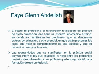 Faye Glenn Abdellah
 El objeto del profesional es la expresión totalizadora del proceso
de dicho profesional que tiene un aspecto fenoménico externo,
en donde se manifiestan los problemas, que se denominan
esferas de actuación; y otro esencial, en que están presentes las
leyes que rigen el comportamiento de ese proceso y que se
denominan campos de acción.
 Las regularidades que se manifiestan en la práctica social
permite inferir la ley que establece el nexo entre los problemas
profesionales inherentes a una profesión y el encargo social de la
formación de ese profesional.
.
 