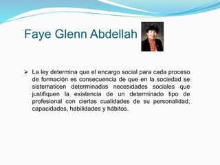 Faye Glenn Abdellah
 La ley determina que el encargo social para cada proceso
de formación es consecuencia de que en la sociedad se
sistematicen determinadas necesidades sociales que
justifiquen la existencia de un determinado tipo de
profesional con ciertas cualidades de su personalidad,
capacidades, habilidades y hábitos.
 