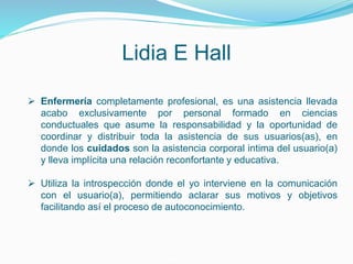 Lidia E Hall
 Enfermería completamente profesional, es una asistencia llevada
acabo exclusivamente por personal formado en ciencias
conductuales que asume la responsabilidad y la oportunidad de
coordinar y distribuir toda la asistencia de sus usuarios(as), en
donde los cuidados son la asistencia corporal intima del usuario(a)
y lleva implícita una relación reconfortante y educativa.
 Utiliza la introspección donde el yo interviene en la comunicación
con el usuario(a), permitiendo aclarar sus motivos y objetivos
facilitando así el proceso de autoconocimiento.
 