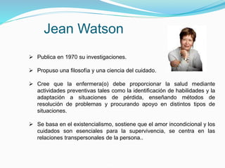 Jean Watson
 Publica en 1970 su investigaciones.
 Propuso una filosofía y una ciencia del cuidado.
 Cree que la enfermera(o) debe proporcionar la salud mediante
actividades preventivas tales como la identificación de habilidades y la
adaptación a situaciones de pérdida, enseñando métodos de
resolución de problemas y procurando apoyo en distintos tipos de
situaciones.
 Se basa en el existencialismo, sostiene que el amor incondicional y los
cuidados son esenciales para la supervivencia, se centra en las
relaciones transpersonales de la persona..
 