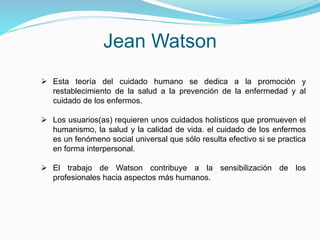 Jean Watson
 Esta teoría del cuidado humano se dedica a la promoción y
restablecimiento de la salud a la prevención de la enfermedad y al
cuidado de los enfermos.
 Los usuarios(as) requieren unos cuidados holísticos que promueven el
humanismo, la salud y la calidad de vida. el cuidado de los enfermos
es un fenómeno social universal que sólo resulta efectivo si se practica
en forma interpersonal.
 El trabajo de Watson contribuye a la sensibilización de los
profesionales hacia aspectos más humanos.
 