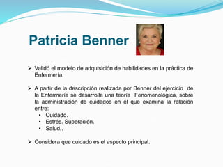 Patricia Benner
 Validó el modelo de adquisición de habilidades en la práctica de
Enfermería,
 A partir de la descripción realizada por Benner del ejercicio de
la Enfermería se desarrolla una teoría Fenomenológica, sobre
la administración de cuidados en el que examina la relación
entre:
• Cuidado.
• Estrés. Superación.
• Salud,.
 Considera que cuidado es el aspecto principal.
 