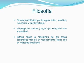Filosofía
 Ciencia constituida por la lógica, ética, estética,
metafísica y epistemología.
 Investiga las causas y leyes que subyacen tras
la realidad.
 Indaga sobre la naturaleza de las cosas
basándose más en un razonamiento lógico que
en métodos empíricos.
 