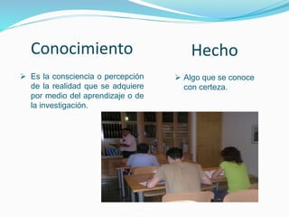 Conocimiento
 Es la consciencia o percepción
de la realidad que se adquiere
por medio del aprendizaje o de
la investigación.
Hecho
 Algo que se conoce
con certeza.
 