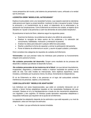 nueva perspectiva del mundo y del sistema de pensamiento nuevo, enfocado a la verdad
que le preocupa.

4.DOROTEA OREM “MODELO DEL AUTOCUIDADO”

Explica el autocuidado como una necesidad humana, cuyo aspecto esencial es atenderse
cada persona por lograr su propio beneficio: mantener la vida o recuperar la salud. Incluye
la promoción y el mantenimiento de la salud, el tratamiento de la enfermedad y la
prevención de complicaciones. Como Enfermería es sinónimo de cuidado, el objetivo de la
disciplina es “ayudar a las personas a cubrir las demandas de autocuidado terapéutico”.

Si practicamos la teoría de Orem, debemos seguir los siguientes pasos:

       Examinar los factores, los problemas de salud y los déficit de autocuidado.
       Realizar la recogida de datos acerca de los problemas y la valoración del
       conocimiento, habilidades, motivación y orientación el paciente.
       Analizar los datos para descubrir cualquier déficit de autocuidado.
       Diseñar y planificar la forma de capacitar y animar la participación del paciente.
       Poner el sistema de enfermería en acción, y asumir el papel cuidador y orientador.

Orem considera tres categorías de requisitos de cuidados de Enfermería:

•Universales: Los que precisan todos los individuos para preservar su funcionamiento
integral como persona humana.

•De cuidados personales del desarrollo: Surgen como resultado de los procesos del
desarrollo o estados que afectan el desarrollo humano.

•De cuidados personales de los trastornos de la Salud: Los que derivan traumatismos,
incapacidad, diagnóstico y tratamiento médico e implican necesidad de cambios en el
estilo de vida. Con este modelo es intencionado, tiene objetivos específicos, siendo
iniciados y orientados por la persona misma. Es eficaz, fomentando la independencia.

El rol de Enfermería es influir a las personas en el logro del autocuidado evitando
interferencia de personas, objetos y circunstancias.

5.SOR CALLISTA ROY “MODELO DE ADAPTACIÓN”

Los individuos son seres biopsicosociales, que están en constante interacción con el
entorno y tienen formas adaptativas basadas en las necesidades fisiológicas del auto
concepto. Destaca el rol y la interdependencia a través de dos mecanismos adaptativos,
uno regulador y otro cognitivo. El individuo puede demostrar respuestas adaptativas o
respuestas ineficaces que requieren de la ayuda de la Enfermería.

La capacidad de adaptación depende de los estímulos a que está expuesto y su nivel de
adaptación, estos son tres tipos de estímulos:

       Focales: Los que enfrenta de manera inmediata.
 