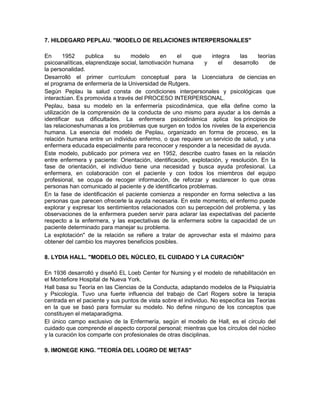 7. HILDEGARD PEPLAU. "MODELO DE RELACIONES INTERPERSONALES"

En      1952     publica    su    modelo       en    el  que     integra   las     teorías
psicoanalíticas, elaprendizaje social, lamotivación humana    y     el   desarrollo     de
la personalidad.
Desarrolló el primer currículum conceptual para la Licenciatura de ciencias en
el programa de enfermería de la Universidad de Rutgers.
Según Peplau la salud consta de condiciones interpersonales y psicológicas que
interactúan. Es promovida a través del PROCESO INTERPERSONAL.
Peplau, basa su modelo en la enfermería psicodinámica, que ella define como la
utilización de la comprensión de la conducta de uno mismo para ayudar a los demás a
identificar sus dificultades. La enfermera psicodinámica aplica los principios de
las relacioneshumanas a los problemas que surgen en todos los niveles de la experiencia
humana. La esencia del modelo de Peplau, organizado en forma de proceso, es la
relación humana entre un individuo enfermo, o que requiere un servicio de salud, y una
enfermera educada especialmente para reconocer y responder a la necesidad de ayuda.
Este modelo, publicado por primera vez en 1952, describe cuatro fases en la relación
entre enfermera y paciente: Orientación, identificación, explotación, y resolución. En la
fase de orientación, el individuo tiene una necesidad y busca ayuda profesional. La
enfermera, en colaboración con el paciente y con todos los miembros del equipo
profesional, se ocupa de recoger información, de reforzar y esclarecer lo que otras
personas han comunicado al paciente y de identificarlos problemas.
En la fase de identificación el paciente comienza a responder en forma selectiva a las
personas que parecen ofrecerle la ayuda necesaria. En este momento, el enfermo puede
explorar y expresar los sentimientos relacionados con su percepción del problema, y las
observaciones de la enfermera pueden servir para aclarar las expectativas del paciente
respecto a la enfermera, y las expectativas de la enfermera sobre la capacidad de un
paciente determinado para manejar su problema.
La explotación" de la relación se refiere a tratar de aprovechar esta el máximo para
obtener del cambio los mayores beneficios posibles.

8. LYDIA HALL. "MODELO DEL NÚCLEO, EL CUIDADO Y LA CURACIÓN"

En 1936 desarrolló y diseñó EL Loeb Center for Nursing y el modelo de rehabilitación en
el Montefiore Hospital de Nueva York.
Hall basa su Teoría en las Ciencias de la Conducta, adaptando modelos de la Psiquiatría
y Psicología. Tuvo una fuerte influencia del trabajo de Carl Rogers sobre la terapia
centrada en el paciente y sus puntos de vista sobre el individuo. No especifica las Teorías
en la que se basó para formular su modelo. No define ninguno de los conceptos que
constituyen el metaparadigma.
El único campo exclusivo de la Enfermería, según el modelo de Hall, es el círculo del
cuidado que comprende el aspecto corporal personal; mientras que los círculos del núcleo
y la curación los comparte con profesionales de otras disciplinas.

9. IMONEGE KING. "TEORÍA DEL LOGRO DE METAS"
 
