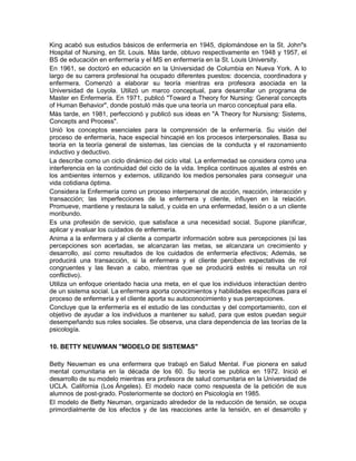 King acabó sus estudios básicos de enfermería en 1945, diplomándose en la St. John"s
Hospital of Nursing, en St. Louis. Más tarde, obtuvo respectivamente en 1948 y 1957, el
BS de educación en enfermería y el MS en enfermería en la St. Louis University.
En 1961, se doctoró en educación en la Universidad de Columbia en Nueva York. A lo
largo de su carrera profesional ha ocupado diferentes puestos: docencia, coordinadora y
enfermera. Comenzó a elaborar su teoría mientras era profesora asociada en la
Universidad de Loyola. Utilizó un marco conceptual, para desarrollar un programa de
Master en Enfermería. En 1971, publicó "Toward a Theory for Nursing: General concepts
of Human Behavior", donde postuló más que una teoría un marco conceptual para ella.
Más tarde, en 1981, perfeccionó y publicó sus ideas en "A Theory for Nursisng: Sistems,
Concepts and Process".
Unió los conceptos esenciales para la comprensión de la enfermería. Su visión del
proceso de enfermería, hace especial hincapié en los procesos interpersonales. Basa su
teoría en la teoría general de sistemas, las ciencias de la conducta y el razonamiento
inductivo y deductivo.
La describe como un ciclo dinámico del ciclo vital. La enfermedad se considera como una
interferencia en la continuidad del ciclo de la vida. Implica continuos ajustes al estrés en
los ambientes internos y externos, utilizando los medios personales para conseguir una
vida cotidiana óptima.
Considera la Enfermería como un proceso interpersonal de acción, reacción, interacción y
transacción; las imperfecciones de la enfermera y cliente, influyen en la relación.
Promueve, mantiene y restaura la salud, y cuida en una enfermedad, lesión o a un cliente
moribundo.
Es una profesión de servicio, que satisface a una necesidad social. Supone planificar,
aplicar y evaluar los cuidados de enfermería.
Anima a la enfermera y al cliente a compartir información sobre sus percepciones (si las
percepciones son acertadas, se alcanzaran las metas, se alcanzara un crecimiento y
desarrollo, así como resultados de los cuidados de enfermería efectivos; Además, se
producirá una transacción, si la enfermera y el cliente perciben expectativas de rol
congruentes y las llevan a cabo, mientras que se producirá estrés si resulta un rol
conflictivo).
Utiliza un enfoque orientado hacia una meta, en el que los individuos interactúan dentro
de un sistema social. La enfermera aporta conocimientos y habilidades específicas para el
proceso de enfermería y el cliente aporta su autoconocimiento y sus percepciones.
Concluye que la enfermería es el estudio de las conductas y del comportamiento, con el
objetivo de ayudar a los individuos a mantener su salud, para que estos puedan seguir
desempeñando sus roles sociales. Se observa, una clara dependencia de las teorías de la
psicología.

10. BETTY NEUWMAN "MODELO DE SISTEMAS"

Betty Neuwman es una enfermera que trabajó en Salud Mental. Fue pionera en salud
mental comunitaria en la década de los 60. Su teoría se publica en 1972. Inició el
desarrollo de su modelo mientras era profesora de salud comunitaria en la Universidad de
UCLA. California (Los Ángeles). El modelo nace como respuesta de la petición de sus
alumnos de post-grado. Posteriormente se doctoró en Psicología en 1985.
El modelo de Betty Neuman, organizado alrededor de la reducción de tensión, se ocupa
primordialmente de los efectos y de las reacciones ante la tensión, en el desarrollo y
 