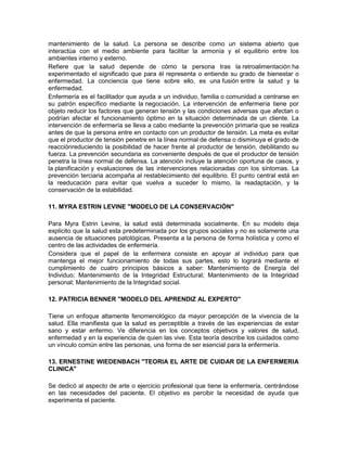 mantenimiento de la salud. La persona se describe como un sistema abierto que
interactúa con el medio ambiente para facilitar la armonía y el equilibrio entre los
ambientes interno y externo.
Refiere que la salud depende de cómo la persona tras la retroalimentación ha
experimentado el significado que para él representa o entiende su grado de bienestar o
enfermedad. La conciencia que tiene sobre ello, es una fusión entre la salud y la
enfermedad.
Enfermería es el facilitador que ayuda a un individuo, familia o comunidad a centrarse en
su patrón específico mediante la negociación. La intervención de enfermería tiene por
objeto reducir los factores que generan tensión y las condiciones adversas que afectan o
podrían afectar el funcionamiento óptimo en la situación determinada de un cliente. La
intervención de enfermería se lleva a cabo mediante la prevención primaria que se realiza
antes de que la persona entre en contacto con un productor de tensión. La meta es evitar
que el productor de tensión penetre en la línea normal de defensa o disminuya el grado de
reacciónreduciendo la posibilidad de hacer frente al productor de tensión, debilitando su
fuerza. La prevención secundaria es conveniente después de que el productor de tensión
penetra la línea normal de defensa. La atención incluye la atención oportuna de casos, y
la planificación y evaluaciones de las intervenciones relacionadas con los síntomas. La
prevención terciaria acompaña al restablecimiento del equilibrio. El punto central está en
la reeducación para evitar que vuelva a suceder lo mismo, la readaptación, y la
conservación de la estabilidad.

11. MYRA ESTRIN LEVINE "MODELO DE LA CONSERVACIÓN"

Para Myra Estrin Levine, la salud está determinada socialmente. En su modelo deja
explicito que la salud esta predeterminada por los grupos sociales y no es solamente una
ausencia de situaciones patológicas. Presenta a la persona de forma holística y como el
centro de las actividades de enfermería.
Considera que el papel de la enfermera consiste en apoyar al individuo para que
mantenga el mejor funcionamiento de todas sus partes, esto lo logrará mediante el
cumplimiento de cuatro principios básicos a saber: Mantenimiento de Energía del
Individuo; Mantenimiento de la Integridad Estructural; Mantenimiento de la Integridad
personal; Mantenimiento de la Integridad social.

12. PATRICIA BENNER "MODELO DEL APRENDIZ AL EXPERTO"

Tiene un enfoque altamente fenomenológico da mayor percepción de la vivencia de la
salud. Ella manifiesta que la salud es perceptible a través de las experiencias de estar
sano y estar enfermo. Ve diferencia en los conceptos objetivos y valores de salud,
enfermedad y en la experiencia de quien las vive. Esta teoría describe los cuidados como
un vínculo común entre las personas, una forma de ser esencial para la enfermería.

13. ERNESTINE WIEDENBACH "TEORIA EL ARTE DE CUIDAR DE LA ENFERMERIA
CLINICA"

Se dedicó al aspecto de arte o ejercicio profesional que tiene la enfermería, centrándose
en las necesidades del paciente. El objetivo es percibir la necesidad de ayuda que
experimenta el paciente.
 