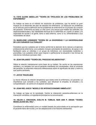 14. FAYE GLENN ABDELLAH "TEORÍA DE TIPOLOGÍA DE LOS PROBLEMAS DE
ENFERMERÍA"

Su trabajo se basa en el método de resolución de problemas, que ha tenido un gran
impacto en el desarrollo del plan de estudios de enfermería. La resolución de problemas
es el vehículo para la definición de los problemas de enfermería en el proceso de curación
del paciente. Enfermería es tanto un arte como una ciencia que moldea las actitudes, los
aspectosintelectuales y las habilidades técnicas de la enfermera en cuanto al deseo y la
capacidad de ayudar a la gente, tanto si está enferma, como si no, enfrentándose a sus
necesidades de salud.

15- MADELEINE LEININGER "TEORÍA DE LA DIVERSIDAD Y LA UNIVERSALIDAD
DE LOS CUIDADOS CULTURALES"

Considera que los cuidados son el tema central de la atención de la ciencia y el ejercicio
profesional de enfermería. Los cuidados incluyen actividades de asistencia, de apoyo o de
facilitación para un individuo o un grupo de individuos con necesidades evidentes o
previsibles. Los cuidados sirven para mejorar o perfeccionar la situación o las formas de
vida de los individuos (proceso vital)

16- JEAN ORLANDO "TEORÍA DEL PROCESO DELIBERATIVO".

Utiliza la relación interpersonal como base de su trabajo. Se centra en las expresiones
verbales y no verbales con que el paciente manifiesta sus necesidades. Ante la conducta
del paciente, la enfermera reacciona reflexionando sobre el significado de dolor y sobre lo
que podría cambiarlo.

17- JOYCE TRAVELBEE

La teoría refuerza la relación terapéutica que existe entre la enfermera y el paciente. La
importancia que concede a los cuidados, que refuerzan la empatía, la simpatía y la
compenetración, se centra en el aspecto emocional.

18- JOAN RIEL-SISCA "MODELO DE INTERACCIONISMO SIMBÓLICO".

Su trabajo se basa en la sociología. Centra la interacción paciente-enfermera en la
interacción simbólica, el ingrediente principal es la comunicación.

19- HELEN C. ERICKSON, EVELYN M. TOMILIN, MAR ANN P. SWAIN "TEORÍA
MODELACIÓN DEL ROL".

Consideran la enfermedad como un modelo basado de autocuidado en la percepción que
el paciente tiene del mundo y en las adaptaciones a los factores estresantes.
 