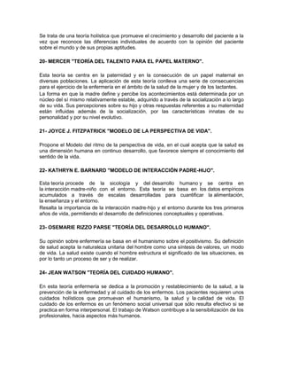Se trata de una teoría holística que promueve el crecimiento y desarrollo del paciente a la
vez que reconoce las diferencias individuales de acuerdo con la opinión del paciente
sobre el mundo y de sus propias aptitudes.

20- MERCER "TEORÍA DEL TALENTO PARA EL PAPEL MATERNO".

Esta teoría se centra en la paternidad y en la consecución de un papel maternal en
diversas poblaciones. La aplicación de esta teoría conlleva una serie de consecuencias
para el ejercicio de la enfermería en el ámbito de la salud de la mujer y de los lactantes.
La forma en que la madre define y percibe los acontecimientos está determinada por un
núcleo del sí mismo relativamente estable, adquirido a través de la socialización a lo largo
de su vida. Sus percepciones sobre su hijo y otras respuestas referentes a su maternidad
están influidas además de la socialización, por las características innatas de su
personalidad y por su nivel evolutivo.

21- JOYCE J. FITZPATRICK "MODELO DE LA PERSPECTIVA DE VIDA".

Propone el Modelo del ritmo de la perspectiva de vida, en el cual acepta que la salud es
una dimensión humana en continuo desarrollo, que favorece siempre el conocimiento del
sentido de la vida.

22- KATHRYN E. BARNARD "MODELO DE INTERACCIÓN PADRE-HIJO".

Esta teoría procede de la sicología y del desarrollo humano y se centra en
la interacción madre-niño con el entorno. Esta teoría se basa en los datos empíricos
acumulados a través de escalas desarrolladas para cuantificar la alimentación,
la enseñanza y el entorno.
Resalta la importancia de la interacción madre-hijo y el entorno durante los tres primeros
años de vida, permitiendo el desarrollo de definiciones conceptuales y operativas.

23- OSEMARIE RIZZO PARSE "TEORÍA DEL DESARROLLO HUMANO".

Su opinión sobre enfermería se basa en el humanismo sobre el positivismo. Su definición
de salud acepta la naturaleza unitaria del hombre como una síntesis de valores, un modo
de vida. La salud existe cuando el hombre estructura el significado de las situaciones, es
por lo tanto un proceso de ser y de realizar.

24- JEAN WATSON "TEORÍA DEL CUIDADO HUMANO".

En esta teoría enfermería se dedica a la promoción y restablecimiento de la salud, a la
prevención de la enfermedad y al cuidado de los enfermos. Los pacientes requieren unos
cuidados holísticos que promuevan el humanismo, la salud y la calidad de vida. El
cuidado de los enfermos es un fenómeno social universal que sólo resulta efectivo si se
practica en forma interpersonal. El trabajo de Watson contribuye a la sensibilización de los
profesionales, hacia aspectos más humanos.
 